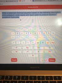 b My Questions | bart x
101 Chem101
Q Unit 10: Periodic Tai X
G How many electron X
- For st X
edu.co
Question 45 of 99
Write a balanced chemical equation based on the following description:
solid potassium oxide reacts with liquid water to produce aqueous
potassium hydroxide
14-
O+
n3+ 04+
1
2
4
6.
8.
6.
01
O2
07
8
(s)
(1)
(g) (aq)
Na
Ox
W
Po
Pt
Reset
• x H,O Delete
МaсВook Air
80
DII
DD
F2
F3
F4
F5
F6
F7
F8
F9
0/
3.
P.
+
