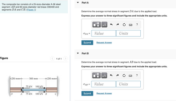 The composite bar consists of a 25-mm-diameter A-36 steel
segment AB and 60-mm-diameter red brass C83400 end
segments DA and CB. (Figure 1)
Figure
-250 mm-
D
A
500 mm
75 kN
75 kN
100 KN
100 KN B
1 of 1 >
250 mm-
C
Part A
Determine the average normal stress in segment DA due to the applied load.
Express your answer to three significant figures and include the appropriate units.
ODA =
Submit
Part B
JAB =
O
Submit
HÅ
Value
Request Answer
Determine the average normal stress in segment AB due to the applied load.
Express your answer to three significant figures and include the appropriate units.
μA
Value
C
Request Answer
Units
?
Units
?