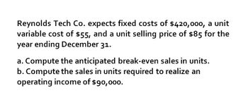 Reynolds Tech Co. expects fixed costs of $420,000, a unit
variable cost of $55, and a unit selling price of $85 for the
year ending December 31.
a. Compute the anticipated break-even sales in units.
b. Compute the sales in units required to realize an
operating income of $90,000.