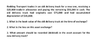 Redding Transport trades in an old delivery truck for a new one, receiving a
$25,000 trade-in allowance and paying the remaining $55,000 in cash. The
old delivery truck had originally cost $75,000 and had accumulated
depreciation of $35,000.
1. What is the book value of the old delivery truck at the time of exchange?
2. What is the loss on this asset exchange?
3. What amount should be recorded (debited) in the asset account for the
new delivery truck?