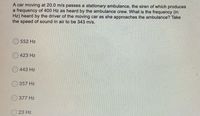 A car moving at 20.0 m/s passes a stationary ambulance, the siren of which produces
a frequency of 400 Hz as heard by the ambulance crew. What is the frequency (in
Hz) heard by the driver of the moving car as she approaches the ambulance? Take
the speed of sound in air to be 343 m/s.
552 Hz
423 Hz
443 Hz
O 357 Hz
377 Hz
23 Hz
