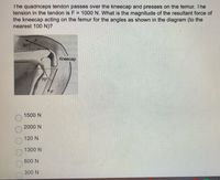 The quadriceps tendon passes over the kneecap and presses on the temur. The
tension in the tendon is F = 1000 N. What is the magnitude of the resultant force of
the kneecap acting on the femur for the angles as shown in the diagram (to the
nearest 100 N)?
Kneecap
1500 N
2000 N
120 N
1300 N
600 N
300 N
