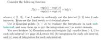 Consider the following function
exp (т) — еxp(-л')
exp(x) + exp(-т)
+ In(x)
f (x) =
wherer e [1, 5]. Use 5 nodes to uniformly cut the interval [1,5] into 4 sub-
intervals. Truncate the final result to 4 decimal places.
Use 3 Gaussian points (n = 2) to evaluate the integration in each sub-
interval, and sum them up to get the integration over the entire domain.
You need to show (a) Gaussian nodes and weights (A) transfer from [–1,1] to
each sub-interval (see page 25-Lecture 16) (b) integration for each sub-interval,
and (c) sum of integration for each sub-interval.
