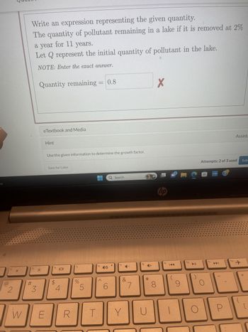 ny
2
W
Write an expression representing the given quantity.
The quantity of pollutant remaining in a lake if it is removed at 2%
a year for 11 years.
Let Q represent the initial quantity of pollutant in the lake.
NOTE: Enter the exact answer.
f3
#
3
Quantity remaining = 0.8
eTextbook and Media
E
Hint
Use the given information to determine the growth factor.
Save for Later
f4
LA
4
R
f5
%
5
f6
^
10
6
T
ㅁ
Q Search
f7
&
Y
7
f8
4+
*
U
8
X
hp
fg
K
9
MC
f10
O
Attempts: 2 of 3 used
H
f11
myhp
DDI
P
Assista
f12-
Sub
+
[