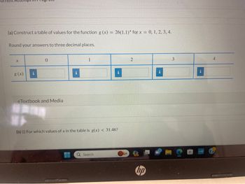 **Educational Content Transcription**

---

**Problem Statement**

(a) Construct a table of values for the function \( g(x) = 26(1.1)^x \) for \( x = 0, 1, 2, 3, 4 \).

Round your answers to three decimal places.

| \( x \) | 0 | 1 | 2 | 3 | 4 |
|---------|---|---|---|---|---|
| \( g(x) \) |   |   |   |   |   |

**eTextbook and Media**

(b) (i) For which values of \( x \) in the table is \( g(x) < 31.46 \)?

---

**Explanation**

The task involves constructing a table to evaluate the function \( g(x) = 26(1.1)^x \) at specific values of \( x \). The results should be rounded to three decimal places. Additionally, part (b) requires identifying which values of \( x \) result in \( g(x) \) being less than 31.46. The table initially contains empty cells for the function values, intending for students to perform the calculations.