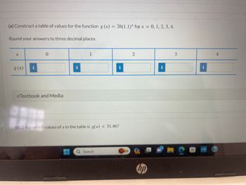 (a) Construct a table of values for the function g(x) = 26(1.1)* for x = 0, 1, 2, 3, 4.
Round your answers to three decimal places.
X
g (x) i
0
eTextbook and Media
1
i
(b) (i) For which values of x in the table is g(x) < 31.46?
Q Search
2
PRE
hp
i
3
maha
4