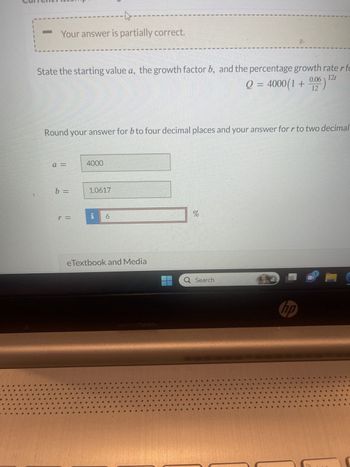 to
Your answer is partially correct.
12t
State the starting value a, the growth factor b, and the percentage growth rater fo
Q = 4000(1 + 0.06)
12
Round your answer for b to four decimal places and your answer for r to two decimal
a =
b =
4000
1.0617
6
eTextbook and Media
%
Q Search
hp
fq