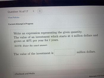 **Question 16 of 17**

**Write an expression representing the given quantity.**

The value of an investment which starts at 4 million dollars and grows at 40% per year for *t* years.

**NOTE:** Enter the exact answer.

The value of the investment is [___] million dollars.

*(No graphs or diagrams are present in the image.)*