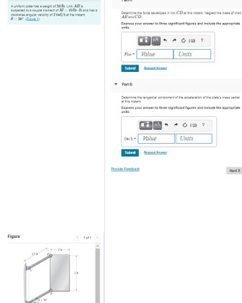 A uniform plate has a weight of 50 lb. Link AB is
subjected to a couple moment of M10 lb-ft and has a
clockwise angular velocity of 2 rad/s at the instant
0 = 30°. (Figure 1)
Determine the force developed in link CD at this instant. Neglect the mass of links
AB and CD.
Express your answer to three significant figures and include the appropriate
units.
Figure
15
201
1 of 1
με
?
FCD =
Value
Units
Submit
Request Answer
Part B
Determine the tangential component of the acceleration of the plate's mass center
at this instant.
Express your answer to three significant figures and include the appropriate
units.
(ac) Value
Submit
Request Answer
Provide Feedback
Units
Next >