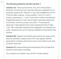 The following questions use this scenario 3
Scenario 3A. There are three firms, A;B; and C that produce
electricity. The first two firms have the same per-megawatt cost of
production equal to $2, while firm C has a per-megawatt cost of $1.
The firms differ, however, in their pollution. Firms A, B, andC
produce respectively 1, 2, and 3 cubic feet of carbon monoxide per
megawatt produced. A cubic foot of carbon monoxide pollutes the
environment, and has a social cost of $2.5. The demand for
electricity is represented by the inverse demand function P (Mw)
=100 - Mw, where Mw represents the megawatts consumed by the
public. Suppose firms are not held accountable for the pollution they
produce.
Scenario 3B. Suppose now that the government can measure the
amount of pollution issued by each firm, and suppose that the
government constrains each firm to emit no more than 9 cubic feet
of carbon monoxide.
Scenario 3C Suppose that government allows firms to trade their
permits to emit carbon monoxide.
Your answers are numbers only, do NOT include symbols
