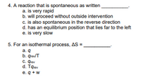 4. A reaction that is spontaneous as written
a. is very rapid
b. will proceed without outside intervention
c. is also spontaneous in the reverse direction
d. has an equilibrium position that lies far to the left
e. is very slow
5. For an isothermal process, AS =
a. q
b. qreulT
C. Qrev
d. Tqev
e. q +w
