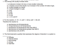 1. The entropy will usually increase when
I. a molecule is broken into two or more smaller molecules.
II. a reaction occurs that results in an increase in the number of moles of gas.
II. a solid changes to a liquid.
IV. a liquid changes to a gas.
a. I only
b. Il only
c. II only
d. IV only
e. I, II, III, and IV
2. For the reaction, A +B - C, AH° = +30 kJ; AS° = +50 J/K.
Therefore the reaction is:
a. spontaneous at all temperatures.
b. nonspontaneous atall temperatures.
C. spontaneous at temperatures less than 600 K.
d. spontaneous at temperatures greater than 600 K.
e. spontaneous only at 25°C.
3. The thermodynamic quantity that expresses the degree of disorder in a system is
a. enthalpy
b. internal energy
c. bond energy
d. entropy
e. heat flow
