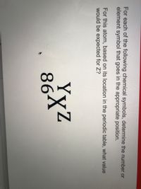 For each of the following chemical symbols, determine the number or
element symbol that goes in the appropriate position.
For this atom, based on its location in the periodic table, what value
would be expected for Z?
YyZ
864
