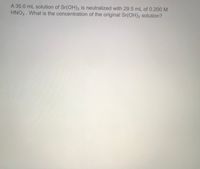 A 35.0 mL solution of Sr(OH)2 is neutralized with 29.5 mL of 0.200 M
HNO3 . What is the concentration of the original Sr(OH)2 solution?
