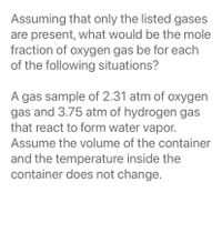 Assuming that only the listed gases
are present, what would be the mole
fraction of oxygen gas be for each
of the following situations?
A gas sample of 2.31 atm of oxygen
gas and 3.75 atm of hydrogen gas
that react to form water vapor.
Assume the volume of the container
and the temperature inside the
container does not change.
