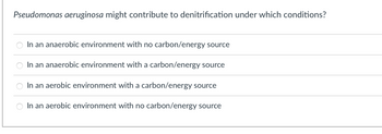 Pseudomonas aeruginosa might contribute to denitrification under which conditions?
In an anaerobic environment with no carbon/energy source
In an anaerobic environment with a carbon/energy source
In an aerobic environment with a carbon/energy source
In an aerobic environment with no carbon/energy source