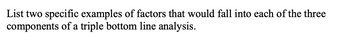 List two specific examples of factors that would fall into each of the three
components of a triple bottom line analysis.