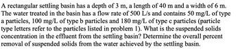 A rectangular settling basin has a depth of 3 m, a length of 40 m and a width of 6 m.
The water treated in the basin has a flow rate of 500 L/s and contains 50 mg/L of type
a particles, 100 mg/L of type b particles and 180 mg/L of type c particles (particle
type letters refer to the particles listed in problem 1). What is the suspended solids
concentration in the effluent from the settling basin? Determine the overall percent
removal of suspended solids from the water achieved by the settling basin.