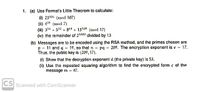 1. (a) Use Fermat's Little Theorem to calculate:
(i) 23106 (mod 107)
(ii) 4" (mod 7)
(ii) 316 + 532 + 864 + 1312 (mod 17)
(iv) the remainder of 21000 divided by 13
(b) Messages are to be encoded using the RSA method, and the primes chosen are
p - 11 and q = 19, so that n pq 209. The encryption exponent is e 17.
Thus, the public key is (209, 17).
(i) Show that the decryption exponent d (the private key) is 53.
(ii) Use the repeated squaring algorithm to find the encrypted form e of the
message m = 47.
CS Scanned with CamScanner
