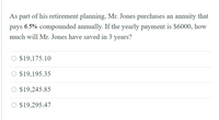 As part of his retirement planning, Mr. Jones purchases an annuity that
pays 6.5% compounded annually. If the yearly payment is S6000, how
much will Mr. Jones have saved in 3 years?
O $19,175.10
$19,195.35
O $19,245.85
O $19,295.47
