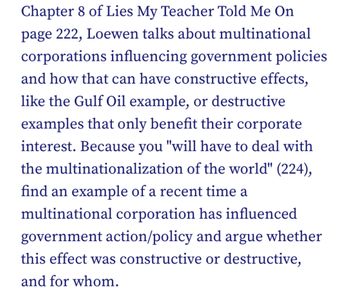 Chapter 8 of Lies My Teacher Told Me On
page 222, Loewen talks about multinational
corporations influencing government policies
and how that can have constructive effects,
like the Gulf Oil example, or destructive
examples that only benefit their corporate
interest. Because you "will have to deal with
the multinationalization of the world" (224),
find an example of a recent time a
multinational corporation has influenced
government action/policy and argue whether
this effect was constructive or destructive,
and for whom.