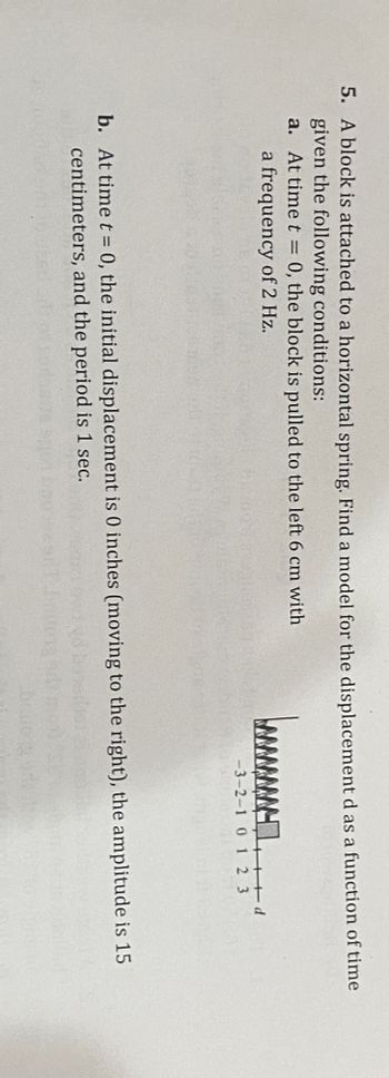 5. A block is attached to a horizontal spring. Find a model for the displacement as a function of time given the following conditions:

a. At time \( t = 0 \), the block is pulled to the left 6 cm with a frequency of 2 Hz.

b. At time \( t = 0 \), the initial displacement is 0 inches (moving to the right), the amplitude is 15 centimeters, and the period is 1 sec.

**Diagram Description:**

The diagram depicts a spring-mass system. A spring is shown attached to a block on a horizontal axis. The axis is marked with a scale from -3 to 3 with the zero position as the equilibrium point. The block seems displaced, extending the spring.