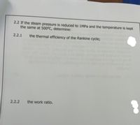 2.2 If the steam pressure is reduced to 1MPa and the temperature is kept
the same at 500°C, determine:
2.2.1
the thermal efficiency of the Rankine cycle;
2.2.2
the work ratio.
