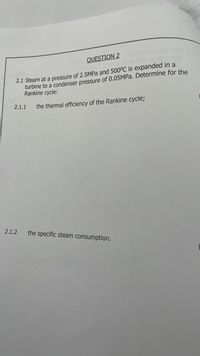 Jserl eru
QUESTION 2 ol bec
2.1 Steam at a pressure of 2.5MPA and 500°C is expanded in a
turbine to a condenser pressure of 0.05MPA. Determine for the
Rankine cycle:
2.1.1
the thermal efficiency of the Rankine cycle;
2.1.2
the specific steam consumption.
