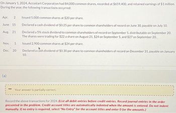 On January 1, 2024, Accustart Corporation had 84,000 common shares, recorded at $659,400, and retained earnings of $1 million.
During the year, the following transactions occurred:
Apr. 2
June 15
Aug. 21
Nov.
Dec. 20
(a)
Issued 5,000 common shares at $20 per share.
Declared a cash dividend of $0.25 per share to common shareholders of record on June 30, payable on July 10.
Declared a 5% stock dividend to common shareholders of record on September 5, distributable on September 20.
The shares were trading for $22 a share on August 21, $24 on September 5, and $27 on September 20.
Issued 2,900 common shares at $24 per share.
Declared a cash dividend of $0.30 per share to common shareholders of record on December 31, payable on January
10.
Your answer is partially correct.
Record the above transactions for 2024. (List all debit entries before credit entries. Record journal entries in the order
presented in the problem. Credit account titles are automatically indented when the amount is entered. Do not indent
manually. If no entry is required, select "No Entry for the account titles and enter 0 for the amounts.)