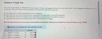 Problem 7-3 (LG 7-4)
You plan to purchase an $140,000 house using a 30-year mortgage obtained from your local bank. The mortgage rate offered to you is
4 percent. You will make a down payment of 10 percent of the purchase price.
a. Calculate your monthly payments on this mortgage.
b. Calculate the amount of interest and, separately, principal paid in the 230th payment.
c. Calculate the amount of interest and, separately, principal paid in the 260th payment.
d. Calculate the amount of interest paid over the life of this mortgage.
(For all requirements, do not round intermediate calculations. Round your answers to 2 decimal places. (e.g.. 32.16))
a,
b.
Answer is complete but not entirely correct.
Amount
Monthly payment
Amount of interest
Amount of principal
$
$
$
601.54
388.99
212.55