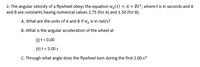 2. The angular velocity of a flywheel obeys the equation w,(t) = A + Bt°, where t is in seconds and A
and B are constants having numerical values 2.75 (for A) and 1.50 (for B).
A. What are the units of A and B if w, is in rad/s?
B. What is the angular acceleration of the wheel at
() t = 0.00
(ii) t = 5.00 s
C. Through what angle does the flywheel turn during the first 2.00 s?
