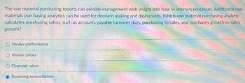 The raw material purchasing reports can provide management with insight into how to improve processes. Additional raw
materials purchasing analytics can be used for decision making and dashboards. Which raw material purchasing analytic
calculates purchasing ratios, such as accounts payable turnover days, purchasing to sales, and purchases growth to sales
growth?
O Vendor performance
O Vendor prices
O Financial ratios
Receiving reconciliation