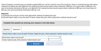 Haver Company currently pays an outside supplier $35 per unit for a part for one of its products. Haver is considering two alternative
methods of making the part. Method 1 for making the part would require direct materials of $15 per unit, direct labor of $18 per unit,
and incremental overhead of $3 per unit. Method 2 for making the part would require direct materials of $15 per unit, direct labor of
$12 per unit, and incremental overhead of $7 per unit.
Required:
1. Compute the cost per unit for each alternative method of making the part.
2. Should Haver make or buy the part? If Haver makes the part, which production method should it use?
Complete this question by entering your answers in the tabs below.
Required 1 Required 2
Should Haver make or buy the part? If Haver makes the part, which production method should it use?
Should Haver make or buy the part?
If Haver makes the part, which production method should it use?
< Required 1
Required 2 >