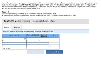 Haver Company currently pays an outside supplier $35 per unit for a part for one of its products. Haver is considering two alternative
methods of making the part. Method 1 for making the part would require direct materials of $15 per unit, direct labor of $18 per unit,
and incremental overhead of $3 per unit. Method 2 for making the part would require direct materials of $15 per unit, direct labor of
$12 per unit, and incremental overhead of $7 per unit.
Required:
1. Compute the cost per unit for each alternative method of making the part.
2. Should Haver make or buy the part? If Haver makes the part, which production method should it use?
Complete this question by entering your answers in the tabs below.
Required 1 Required 2
Compute the cost per unit for each alternative method of making the part.
Make with Method
1
Make with
Method 2
Cost per unit
Cost per unit
< Required 1
Buy
Required 2