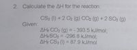 2. Calculate the AH for the reaction:
CS2 (1) +2 O2 (g) CO2 (g) +2 SO2 (g)
Given:
AH CO2 (g) = - 393.5 kJ/mol3;
AH SO2 = -296.8 kJ/mol;
AH CS2 (1) = 87.9 kJ/mol
