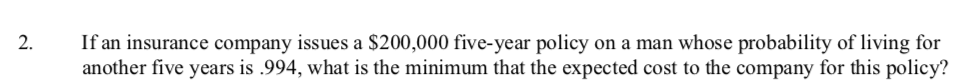 2.
If an insurance company issues a $200,000 five-year policy on a man whose probability of living for
another five years is .994, what is the minimum that the expected cost to the company for this policy?
