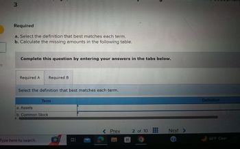 3
Required
a. Select the definition that best matches each term.
b. Calculate the missing amounts in the following table.
es
Complete this question by entering your answers in the tabs below.
Required A Required B
Select the definition that best matches each term.
Term
a. Assets
b. Common Stock
Type here to search
Definition
< Prev
2 of 10
Next
66°F Clear