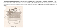 79.A ship having a displacement of 24,000 tons and a draft of 34 feet in ocean enters a harbor of fresh water. If the
horizontal section of the ship at the waterline is 32,000 sq. ft, what depth of fresh water is required to float the
ship? Assume that marine ton is 2,240 Ib and that sea water and fresh water weight 64 pcf and 62.2 pcf, respectively. pcf
= Ib/ft
BF
Area
Figure (a)
