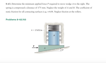 8-63. Determine the minimum applied force P required to move wedge A to the right. The
spring is compressed a distance of 175 mm. Neglect the weight of A and B. The coefficient of
static friction for all contacting surfaces is µ = 0.35. Neglect friction at the rollers.
Problems 8-62/63
k = 15 kN/m
A
OO
10°