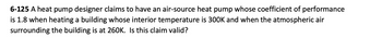 6-125 A heat pump designer claims to have an air-source heat pump whose coefficient of performance
is 1.8 when heating a building whose interior temperature is 300K and when the atmospheric air
surrounding the building is at 260K. Is this claim valid?