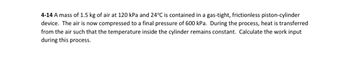 4-14 A mass of 1.5 kg of air at 120 kPa and 24°C is contained in a gas-tight, frictionless piston-cylinder
device. The air is now compressed to a final pressure of 600 kPa. During the process, heat is transferred
from the air such that the temperature inside the cylinder remains constant. Calculate the work input
during this process.