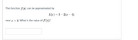 The function f(x) can be approximated by
L(x) = 3 – 2(x– 4),
near x =
4. What is the value of f' (4)?
