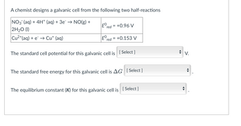 A chemist designs a galvanic cell from the following two half-reactions
Ered
=
+0.96 V
NO3(aq) + 4H+ (aq) + 3e¯ → NO(g) +
2H₂O (1)
Ered
+0.153 V
Cu²+ (aq) + e¯ → Cut (aq)
The standard cell potential for this galvanic cell is [Select]
The standard free energy for this galvanic cell is AG [Select]
The equilibrium constant (K) for this galvanic cell is [Select]
=
V.