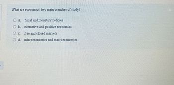 What are economics' two main branches of study?
O a. fiscal and monetary policies
Ob. normative and positive economics
Oc
free and closed markets
Od. microeconomics and macroeconomics