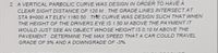 2 A VERTICAL PARBOLIC CURVE WAS DESIGN IN ORDER TO HAVE A
CLEAR SIGHT DISTANCE OF 120 M. THE GRADE LINES INTERSECT AT
STA 9+000 AT ELEV 1160.50. THE CURVE WAS DESIGN SUCH THAT WHEN
THE HEIGHT OF THE DRIVERS EYE IS 1.50 M ABOVE THE PA YMENT IT
WOULD JUST SEE AN OBJECT WHOSE HEIGHT IS 0.10 M ABOVE THE
PAVEMENT. DETERMINE THE MAX SPEED THATA CAR COULD TRAVEL
GRADE OF 5% AND A DOWNGRADE OF -3%.
