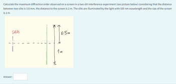 Calculate the maximum diffraction order observed on a screen in a two slit interference experiment (see picture below) considering that the distance
between two slits is 3.8 mm, the distance to the screen is 2 m. The slits are illuminated by the light with 500 nm wavelength and the size of the screen
is 1 m.
Slits
Answer:
0.5m
1m