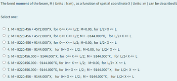 The bend moment of the beam, M (Units: N.m), as a function of spatial coordinate X (Units: m) can be described b
Select one:
O 1. M=8220.456+4572.000*X, for 0<=X<= L/2; M=0.00, for L/2<X<= L
2. M=8220.456+4572.000*X, for 0<=X<= L/2; M = -9144.000*X, for L/2<x<= L
O 3. M=8220.456+9144.000*X, for 0<=X<= L/2; M=0.00, for L/2<X<= L
O 4. M=8220.456-9144.000*X, for 0<=X<= L/2; M=0.00, for L/2< x <= L
O 5. M=8220456.000 + 9144.000*X, for 0<=X<= L/2; M = 9144.000*X, for L/2<X<= L
○ 6. M=8220456.000 - 9144.000*X, for 0<= X<= L/2; M=0.00, for L/2< x <= L
O 7. M=8220456.000 - 9144.000*X, for 0<=X<= L/2; M = 9144.000* X, for L/2< x <= L
O 8. M=8220.456-9144.000*X, for 0<=X<= L/2; M = 9144.000*X, for L/2<x<= L