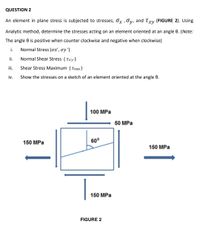 QUESTION 2
An element in plane stress is subjected to stresses; Ox , Oy, and Txy (FIGURE 2). Using
Analytic method, determine the stresses acting on an element oriented at an angle 0. (Note:
The angle 0 is positive when counter clockwise and negative when clockwise)
i.
Normal Stress (ox', oy ')
ii.
Normal Shear Stress (Txy')
iii.
Shear Stress Maximum (t max )
iv.
Show the stresses on a sketch of an element oriented at the angle 0.
100 MPa
50 MPa
150 MPa
60°
150 MPa
150 MPa
FIGURE 2
