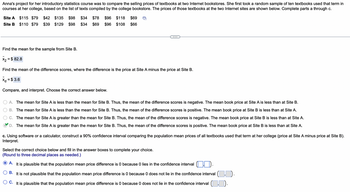 Anna's project for her introductory statistics course was to compare the selling prices of textbooks at two Internet bookstores. She first took a random sample of ten textbooks used that term in
courses at her college, based on the list of texts compiled by the college bookstore. The prices of those textbooks at the two Internet sites are shown below. Complete parts a through c.
Site A
Site B
$115 $79 $42 $135 $98 $34 $78 $96 $118 $69
$110 $79 $39 $129 $98 $34 $69 $96 $108 $66
Find the mean for the sample from Site B.
x₂ = $ 82.8
0
Find the mean of the difference scores, where the difference is the price at Site A minus the price at Site B.
X = $3.6
Compare, and interpret. Choose the correct answer below.
A. The mean for Site A is less than the mean for Site B. Thus, the mean of the difference scores is negative. The mean book price at Site A is less than at Site B.
B. The mean for Site A is less than the mean for Site B. Thus, the mean of the difference scores is positive. The mean book price at Site B is less than at Site A.
C. The mean for Site A is greater than the mean for Site B. Thus, the mean of the difference scores is negative. The mean book price at Site B is less than at Site A.
D. The mean for Site A is greater than the mean for Site B. Thus, the mean of the difference scores is positive. The mean book price at Site B is less than at Site A.
c. Using software or a calculator, construct a 90% confidence interval comparing the population mean prices of all textbooks used that term at her college (price at Site A minus price at Site B).
Interpret.
Select the correct choice below and fill in the answer boxes to complete your choice.
(Round to three decimal places as needed.)
A.
It is plausible that the population mean price difference is 0 because 0 lies in the confidence interval
B. It is not plausible that the population mean price difference is 0 because 0 does not lie in the confidence interval ( D.
C. It is plausible that the population mean price difference is 0 because 0 does not lie in the confidence interval.).