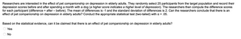 ### Study on the Effect of Pet Companionship on Depression in Elderly Adults

Researchers are interested in the effect of pet companionship on depression in elderly adults. They randomly select 25 participants from the target population and record their depression scores before and after spending a month with a dog (*a higher score indicates a higher level of depression*). The researchers then compute the difference scores for each participant (difference = after - before). The mean of differences is -1 and the standard deviation of differences is 2. 

Can the researchers conclude that there is an effect of pet companionship on depression in elderly adults? Conduct the appropriate statistical test (two-tailed) with α = .05.

**Question:** Based on the statistical evidence, can it be claimed that there is an effect of pet companionship on depression in elderly adults?

- Yes
- No